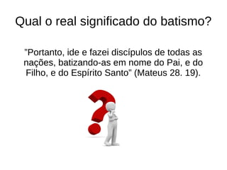 Qual o real significado do batismo?
”Portanto, ide e fazei discípulos de todas as
nações, batizando-as em nome do Pai, e do
Filho, e do Espírito Santo” (Mateus 28. 19).
 