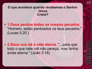 O que acontece quando recebemos o Senhor
Jesus
Cristo?
● 1.Deus perdoa todos os nossos pecados.
"Homem, estão perdoados os teus pecados."
(Lucas 5.20.)
● 2.Deus nos dá a vida eterna. "...para que
todo o que nele crê não pereça, mas tenha
avida eterna." (João 3:16)
 