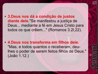 ● 3.Deus nos dá a condição de justos
diante dele."Se manifestou a justiça de
Deus... mediante a fé em Jesus Cristo para
todos os que crêem..." (Romanos 3.2l,22).
● 4.Deus nos transforma em filhos dele.
"Mas, e todos quantos o receberam, deu-
lhes o poder de serem feitos filhos de Deus."
(João 1.12.)
 