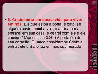 ● 5. Cristo entra em nossa vida para viver
em nós."Eis que estou à porta, e bato; se
alguém ouvir a minha voz, e abrir a porta,
entrarei em sua casa, e cearei com ele e ele
comigo." (Apocalipse 3.20.) A porta é a do
seu coração. Quando convidamos Cristo a
entrar, ele entra e faz em nós sua morada
 