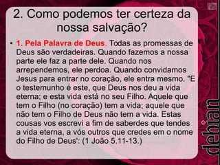 2. Como podemos ter certeza da
nossa salvação?
● 1. Pela Palavra de Deus. Todas as promessas de
Deus são verdadeiras. Quando fazemos a nossa
parte ele faz a parte dele. Quando nos
arrependemos, ele perdoa. Quando convidamos
Jesus para entrar no coração, ele entra mesmo. "E
o testemunho é este, que Deus nos deu a vida
eterna; e esta vida está no seu Filho. Aquele que
tem o Filho (no coração) tem a vida; aquele que
não tem o Filho de Deus não tem a vida. Estas
cousas vos escrevi a fim de saberdes que tendes
a vida eterna, a vós outros que credes em o nome
do Filho de Deus': (1 João 5.11-13.)
 