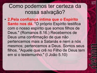 Como podemos ter certeza da
nossa salvação?
● 2.Pela confiança íntima que o Espírito
Santo nos dá. "O próprio Espírito testifica
com o nosso espírito que somos filhos de
Deus." (Romanos 8.16.) Recebemos de
Deus uma confirmação de que não
pertencemos mais a Satanás e nem a nós
mesmos; pertencemos a Deus. Somos seus
filhos. "Aquele que crê no Filho de Deus tem
em si o testemunho." (I João 5.10)
 