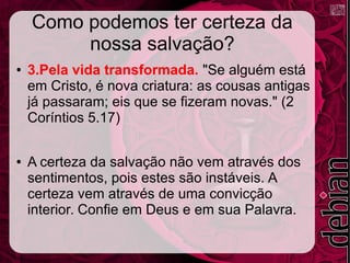 Como podemos ter certeza da
nossa salvação?
● 3.Pela vida transformada. "Se alguém está
em Cristo, é nova criatura: as cousas antigas
já passaram; eis que se fizeram novas." (2
Coríntios 5.17)
● A certeza da salvação não vem através dos
sentimentos, pois estes são instáveis. A
certeza vem através de uma convicção
interior. Confie em Deus e em sua Palavra.
 