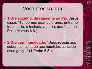 Você precisa orar
● 1.Ore sozinho, diretamente ao Pai. Jesus
disse: "Tu, porém, quando orares, entra no
teu quarto, e fechada a porta, orarás a teu
Pai': (Mateus 6.6.)
● 2.Ore com humildade. "Deus resiste aos
soberbos, contudo aos humildes concede
asua graça." (1 Pedro 5.5.)
 