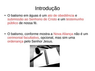 Introdução
● O batismo em águas é um ato de obediência e
submissão ao Senhorio de Cristo e um testemunho
público de nossa fé.
● O batismo, conforme mostra a Nova Aliança não é um
cerimonial facultativo, opcional, mas sim uma
ordenança pelo Senhor Jesus.
 