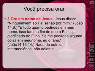 Você precisa orar
● 3.Ore em nome de Jesus. Jesus disse:
"Ninguémvem ao Pai senão por mim." (João
14.6.) "E tudo quanto pedirdes em meu
nome, isso farei, a fim de que o Pai seja
glorificado no Filho. Se me pedirdes alguma
coisa em meunome, eu o farei."
(João14.13,14.) Nada de outros
intermediários, não adianta.
 
