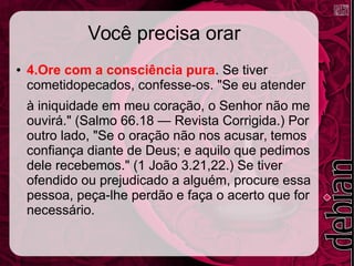 Você precisa orar
● 4.Ore com a consciência pura. Se tiver
cometidopecados, confesse-os. "Se eu atender
à iniquidade em meu coração, o Senhor não me
ouvirá." (Salmo 66.18 — Revista Corrigida.) Por
outro lado, "Se o oração não nos acusar, temos
confiança diante de Deus; e aquilo que pedimos
dele recebemos." (1 João 3.21,22.) Se tiver
ofendido ou prejudicado a alguém, procure essa
pessoa, peça-lhe perdão e faça o acerto que for
necessário.
 