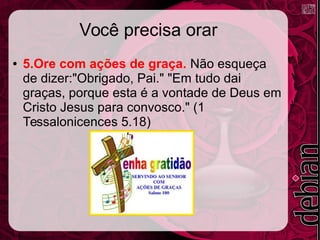 Você precisa orar
● 5.Ore com ações de graça. Não esqueça
de dizer:"Obrigado, Pai." "Em tudo dai
graças, porque esta é a vontade de Deus em
Cristo Jesus para convosco." (1
Tessalonicences 5.18)
 