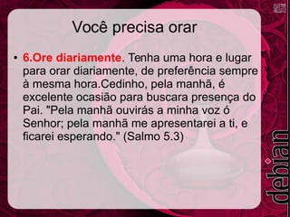 Você precisa orar
● 6.Ore diariamente. Tenha uma hora e lugar
para orar diariamente, de preferência sempre
à mesma hora.Cedinho, pela manhã, é
excelente ocasião para buscara presença do
Pai. "Pela manhã ouvirás a minha voz ó
Senhor; pela manhã me apresentarei a ti, e
ficarei esperando." (Salmo 5.3)
 