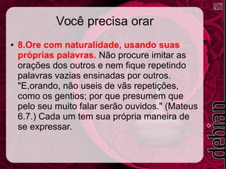 Você precisa orar
● 8.Ore com naturalidade, usando suas
próprias palavras. Não procure imitar as
orações dos outros e nem fique repetindo
palavras vazias ensinadas por outros.
"E,orando, não useis de vãs repetições,
como os gentios; por que presumem que
pelo seu muito falar serão ouvidos." (Mateus
6.7.) Cada um tem sua própria maneira de
se expressar.
 