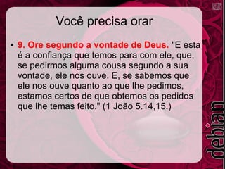 Você precisa orar
● 9. Ore segundo a vontade de Deus. "E esta
é a confiança que temos para com ele, que,
se pedirmos alguma cousa segundo a sua
vontade, ele nos ouve. E, se sabemos que
ele nos ouve quanto ao que lhe pedimos,
estamos certos de que obtemos os pedidos
que lhe temas feito." (1 João 5.14,15.)
 