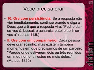 Você precisa orar
● 10. Ore com persistência. Se a resposta não
vier imediatamente, continue orando e diga a
Deus que crê que a resposta virá. "Pedi e dar-
se-vos-á; buscai, e achareis; batei,e abrir-se-
vos á" (Lucas 11.9.)
● II. Ore com um companheiro. Cada pessoa
deve orar sozinho, mas existem também
momentos em que precisamos de um parceiro.
"Porque onde estiverem dois ou três reunidos
em meu nome, ali estou no meio deles."
(Mateus 1820)
 