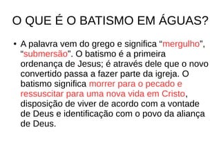 O QUE É O BATISMO EM ÁGUAS?
● A palavra vem do grego e significa “mergulho”,
“submersão”. O batismo é a primeira
ordenança de Jesus; é através dele que o novo
convertido passa a fazer parte da igreja. O
batismo significa morrer para o pecado e
ressuscitar para uma nova vida em Cristo,
disposição de viver de acordo com a vontade
de Deus e identificação com o povo da aliança
de Deus.
 