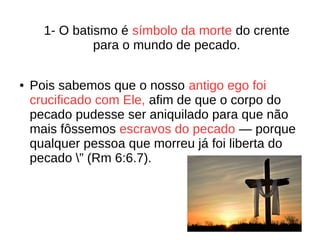 1- O batismo é símbolo da morte do crente
para o mundo de pecado.
● Pois sabemos que o nosso antigo ego foi
crucificado com Ele, afim de que o corpo do
pecado pudesse ser aniquilado para que não
mais fôssemos escravos do pecado — porque
qualquer pessoa que morreu já foi liberta do
pecado ” (Rm 6:6.7).
 