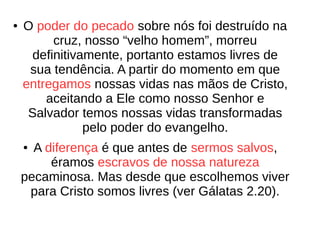 ● O poder do pecado sobre nós foi destruído na
cruz, nosso “velho homem”, morreu
definitivamente, portanto estamos livres de
sua tendência. A partir do momento em que
entregamos nossas vidas nas mãos de Cristo,
aceitando a Ele como nosso Senhor e
Salvador temos nossas vidas transformadas
pelo poder do evangelho.
● A diferença é que antes de sermos salvos,
éramos escravos de nossa natureza
pecaminosa. Mas desde que escolhemos viver
para Cristo somos livres (ver Gálatas 2.20).
 