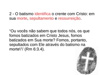2 - O batismo identifica o crente com Cristo: em
sua morte, sepultamento e ressurreição.
“Ou vocês não sabem que todos nós, os que
fomos batizados em Cristo Jesus, fomos
batizados em Sua morte? Fomos, portanto,
sepultados com Ele através do batismo na
morte’’ (Rm 6:3.4).
 