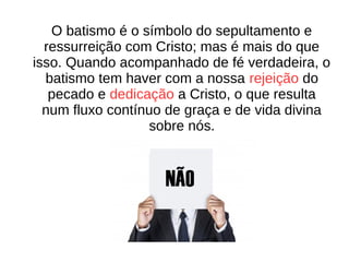 O batismo é o símbolo do sepultamento e
ressurreição com Cristo; mas é mais do que
isso. Quando acompanhado de fé verdadeira, o
batismo tem haver com a nossa rejeição do
pecado e dedicação a Cristo, o que resulta
num fluxo contínuo de graça e de vida divina
sobre nós.
 