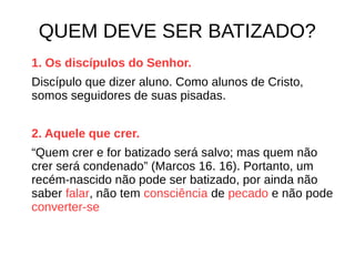 QUEM DEVE SER BATIZADO?
1. Os discípulos do Senhor.
Discípulo que dizer aluno. Como alunos de Cristo,
somos seguidores de suas pisadas.
2. Aquele que crer.
“Quem crer e for batizado será salvo; mas quem não
crer será condenado” (Marcos 16. 16). Portanto, um
recém-nascido não pode ser batizado, por ainda não
saber falar, não tem consciência de pecado e não pode
converter-se
 