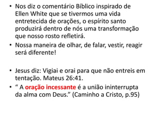 • Nos diz o comentário Bíblico inspirado de
Ellen White que se tivermos uma vida
entretecida de orações, o espírito santo
produzirá dentro de nós uma transformação
que nosso rosto refletirá.
• Nossa maneira de olhar, de falar, vestir, reagir
será diferente!
• Jesus diz: Vigiai e orai para que não entreis em
tentação. Mateus 26:41.
• “ A oração incessante é a união ininterrupta
da alma com Deus.” (Caminho a Cristo, p.95)
 