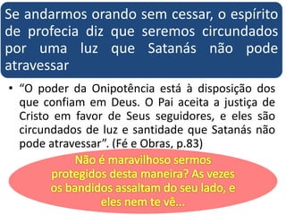 Se andarmos orando sem cessar, o espírito
de profecia diz que seremos circundados
por uma luz que Satanás não pode
atravessar
• “O poder da Onipotência está à disposição dos
que confiam em Deus. O Pai aceita a justiça de
Cristo em favor de Seus seguidores, e eles são
circundados de luz e santidade que Satanás não
pode atravessar”. (Fé e Obras, p.83)
 