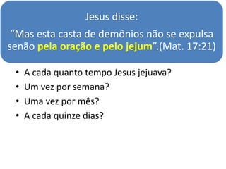 Jesus disse:
“Mas esta casta de demônios não se expulsa
senão pela oração e pelo jejum”.(Mat. 17:21)
• A cada quanto tempo Jesus jejuava?
• Um vez por semana?
• Uma vez por mês?
• A cada quinze dias?
 