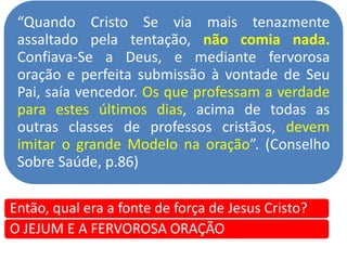 “Quando Cristo Se via mais tenazmente
assaltado pela tentação, não comia nada.
Confiava-Se a Deus, e mediante fervorosa
oração e perfeita submissão à vontade de Seu
Pai, saía vencedor. Os que professam a verdade
para estes últimos dias, acima de todas as
outras classes de professos cristãos, devem
imitar o grande Modelo na oração”. (Conselho
Sobre Saúde, p.86)
Então, qual era a fonte de força de Jesus Cristo?
O JEJUM E A FERVOROSA ORAÇÃO
 