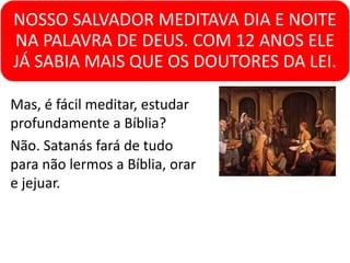NOSSO SALVADOR MEDITAVA DIA E NOITE
NA PALAVRA DE DEUS. COM 12 ANOS ELE
JÁ SABIA MAIS QUE OS DOUTORES DA LEI.
Mas, é fácil meditar, estudar
profundamente a Bíblia?
Não. Satanás fará de tudo
para não lermos a Bíblia, orar
e jejuar.
 