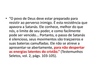 • “O povo de Deus deve estar preparado para
resistir ao perverso inimigo. É esta resistência que
apavora a Satanás. Ele conhece, melhor do que
nós, o limite de seu poder, e como facilmente
pode ser vencido... Portanto, o passo de Satanás
é silencioso, seus movimentos são traiçoeiros e
suas baterias camufladas. Ele não se atreve a
apresentar-se abertamente, para não despertar
as energias latentes do cristão.” (Testemunhos
Seletos, vol. 2, págs. 103-105).
 