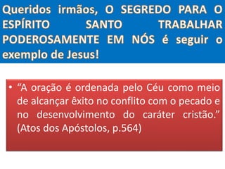 • “A oração é ordenada pelo Céu como meio
de alcançar êxito no conflito com o pecado e
no desenvolvimento do caráter cristão.”
(Atos dos Apóstolos, p.564)
 