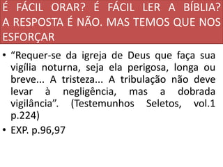 É FÁCIL ORAR? É FÁCIL LER A BÍBLIA?
A RESPOSTA É NÃO. MAS TEMOS QUE NOS
ESFORÇAR
• “Requer-se da igreja de Deus que faça sua
vigília noturna, seja ela perigosa, longa ou
breve... A tristeza... A tribulação não deve
levar à negligência, mas a dobrada
vigilância”. (Testemunhos Seletos, vol.1
p.224)
• EXP. p.96,97
 