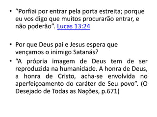 • “Porfiai por entrar pela porta estreita; porque
eu vos digo que muitos procurarão entrar, e
não poderão”. Lucas 13:24
• Por que Deus pai e Jesus espera que
vençamos o inimigo Satanás?
• “A própria imagem de Deus tem de ser
reproduzida na humanidade. A honra de Deus,
a honra de Cristo, acha-se envolvida no
aperfeiçoamento do caráter de Seu povo”. (O
Desejado de Todas as Nações, p.671)
 