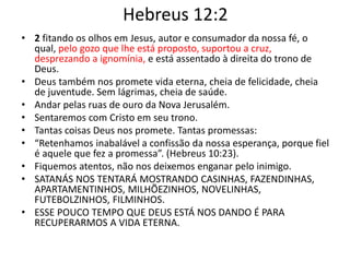 Hebreus 12:2
• 2 fitando os olhos em Jesus, autor e consumador da nossa fé, o
qual, pelo gozo que lhe está proposto, suportou a cruz,
desprezando a ignomínia, e está assentado à direita do trono de
Deus.
• Deus também nos promete vida eterna, cheia de felicidade, cheia
de juventude. Sem lágrimas, cheia de saúde.
• Andar pelas ruas de ouro da Nova Jerusalém.
• Sentaremos com Cristo em seu trono.
• Tantas coisas Deus nos promete. Tantas promessas:
• “Retenhamos inabalável a confissão da nossa esperança, porque fiel
é aquele que fez a promessa”. (Hebreus 10:23).
• Fiquemos atentos, não nos deixemos enganar pelo inimigo.
• SATANÁS NOS TENTARÁ MOSTRANDO CASINHAS, FAZENDINHAS,
APARTAMENTINHOS, MILHÕEZINHOS, NOVELINHAS,
FUTEBOLZINHOS, FILMINHOS.
• ESSE POUCO TEMPO QUE DEUS ESTÁ NOS DANDO É PARA
RECUPERARMOS A VIDA ETERNA.
 