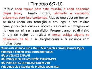 I Timóteo 6:7-10
Porque nada trouxe para este mundo, e nada podemos
daqui levar; tendo, porém, alimento e vestuário,
estaremos com isso contentes. Mas os que querem tornar-
se ricos caem em tentação e em laço, e em muitas
concupiscências loucas e nocivas, as quais submergem os
homens na ruína e na perdição. Porque o amor ao dinheiro
é raiz de todos os males; e nessa cobiça alguns se
desviaram da fé, e se traspassaram a si mesmos com
muitas dores.
 