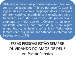 ESSAS PESSOAS ESTÃO SEMPRE
DUVIDANDO DO AMOR DE DEUS
ex. Pastor Paredes
“(Muitos) abreviam os próprios dias com o tomarem
sobre si cuidados que (não os pertencem). Satanás
joga muitas vezes com a imaginação deles, e leva-os a
sentirem contínua ansiedade com relação aos bens...
trabalham além de suas forças, de preferência a
empregar os meios que têm. Colocam-se assim em
constante carência, por temor de que, em algum
tempo futuro, venham a sofrer falta. Todos esses
temores são originados por Satanás”. (Testemunhos
Seletos, vol.1 p.173)
 
