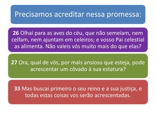 Precisamos acreditar nessa promessa:
26 Olhai para as aves do céu, que não semeiam, nem
ceifam, nem ajuntam em celeiros; e vosso Pai celestial
as alimenta. Não valeis vós muito mais do que elas?
27 Ora, qual de vós, por mais ansioso que esteja, pode
acrescentar um côvado à sua estatura?
33 Mas buscai primeiro o seu reino e a sua justiça, e
todas estas coisas vos serão acrescentadas.
 
