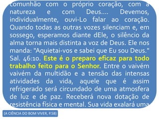 comunhão com o próprio coração, com a
natureza e com Deus.... Devemos,
individualmente, ouvi-Lo falar ao coração.
Quando todas as outras vozes silenciam e, em
sossego, esperamos diante dEle, o silêncio da
alma torna mais distinta a voz de Deus. Ele nos
manda: "Aquietai-vos e sabei que Eu sou Deus."
Sal. 46:10. Este é o preparo eficaz para todo
trabalho feito para o Senhor. Entre o vaivém
vaivém da multidão e a tensão das intensas
atividades da vida, aquele que é assim
refrigerado será circundado de uma atmosfera
de luz e de paz. Receberá nova dotação de
resistência física e mental. Sua vida exalará uma
fragrância e revelará um poder divino que(A CIÊNCIA DO BOM VIVER, P.58)
 