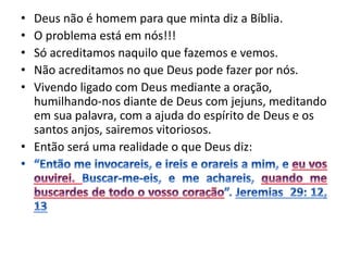 • Deus não é homem para que minta diz a Bíblia.
• O problema está em nós!!!
• Só acreditamos naquilo que fazemos e vemos.
• Não acreditamos no que Deus pode fazer por nós.
• Vivendo ligado com Deus mediante a oração,
humilhando-nos diante de Deus com jejuns, meditando
em sua palavra, com a ajuda do espírito de Deus e os
santos anjos, sairemos vitoriosos.
• Então será uma realidade o que Deus diz:
 