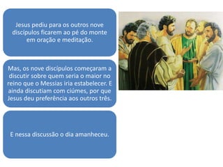Jesus pediu para os outros nove
discípulos ficarem ao pé do monte
em oração e meditação.
Mas, os nove discípulos começaram a
discutir sobre quem seria o maior no
reino que o Messias iria estabelecer. E
ainda discutiam com ciúmes, por que
Jesus deu preferência aos outros três.
E nessa discussão o dia amanheceu.
 