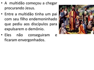 • A multidão começou a chegar
procurando Jesus.
• Entre a multidão tinha um pai
com seu filho endemoninhado
que pediu aos discípulos para
expulsarem o demônio.
• Eles não conseguiram e
ficaram envergonhados.
 