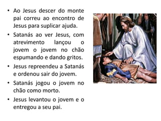 • Ao Jesus descer do monte
pai correu ao encontro de
Jesus para suplicar ajuda.
• Satanás ao ver Jesus, com
atrevimento lançou o
jovem o jovem no chão
espumando e dando gritos.
• Jesus repreendeu a Satanás
e ordenou sair do jovem.
• Satanás jogou o jovem no
chão como morto.
• Jesus levantou o jovem e o
entregou a seu pai.
 