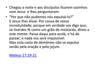 • Chegou a noite e aos discípulos ficarem sozinhos
com Jesus e lhes perguntaram:
• “Por que não pudemos nós expulsá-lo?”
E Jesus lhes disse: Por causa de vossa
incredulidade; porque em verdade vos digo que,
se tiverdes fé como um grão de mostarda, direis a
este monte: Passa daqui para acolá, e há de
passar; e nada vos será impossível.
Mas esta casta de demônios não se expulsa
senão pela oração e pelo jejum.
Mateus 17:19-21
 