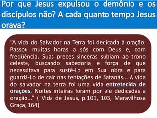 “A vida do Salvador na Terra foi dedicada à oração.
Passou muitas horas a sós com Deus e, com
freqüência, Suas preces sinceras subiam ao trono
celeste, buscando sabedoria e força de que
necessitava para sustê-Lo em Sua obra e para
guardá-Lo de cair nas tentações de Satanás... A vida
do salvador na terra foi uma vida
Noites inteiras foram por ele dedicadas a
oração...” ( Vida de Jesus, p.101, 103, Maravilhosa
Graça, 164)
 