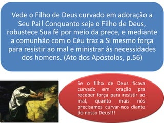 Vede o Filho de Deus curvado em adoração a
Seu Pai! Conquanto seja o Filho de Deus,
robustece Sua fé por meio da prece, e mediante
a comunhão com o Céu traz a Si mesmo força
para resistir ao mal e ministrar às necessidades
dos homens. (Ato dos Apóstolos, p.56)
Se o filho de Deus ficava
curvado em oração pra
receber força para resistir ao
mal, quanto mais nós
precisamos curvar-nos diante
do nosso Deus!!!
 