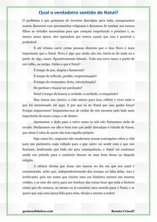 O problema é que gostamos de inventar desculpas para tudo, encapuzamos
nossos discursos com preconceitos religiosos e deixamos de ensinar aos nossos
filhos as virtudes necessárias para que cresçam respeitando o próximo e, ao
menos nessa época, eles aprendem por outros canais que isso é possível e
praticável.
        É até irônico ouvir certas pessoas dizerem que o Ano Novo é mais
importante que o Natal. Novo é algo que ainda não era, inicia-se do nada ou a
partir de algo, nasce, figurativamente falando. Todo ano novo nasce a partir de
um velho, ou antigo. Então o que é Natal?
        É tempo de paz, alegria e harmonia?
        É tempo de reflexão, perdão, reaproximação?
        É tempo de reencontro, festa, interiorização?
        De perdoar e buscar ser perdoado?
        Natal é tempo de buscar a verdade, a caridade, a compaixão?
        Mas temos ano inteiro, a vida inteira para isso, refletir e viver tudo o
que foi mencionado até aqui. E por que só no Natal que isso ganha força?
Porque esquecemos! Esquecemo-nos de cuidar de nós mesmos pelo lado mais
importante do nosso corpo, o de dentro.
        Apontamos o dedo para o outro como se nós não fizéssemos nada de
errado. Declaramos em alto e bom tom que pedir desculpas é virtude de fracos,
que amar é coisa de quem não tem orgulho próprio.
        Seja como for, enquanto não mudarmos nossas concepções sobre a vida
para um parâmetro mais voltado para o que outro vai sentir com o que nós
fizermos, lembrando que todo ato gera consequência, o Natal vai continuar
sendo um período para o comércio faturar ou uma festa dessa ou daquela
religião.
        A ciência afirma que Jesus não nasceu no dia em que seu natal é
comemorado. Acho que, independentemente das crenças ou falta delas, isso é
irrelevante, pois um nome que iniciou uma era histórica merece um enorme
crédito, e se esse dia serve para nos lembrar das coisas boas que toda a história
relata que ele ensinou, ao menos eu já encontrei meu sentido para o Natal, e se
quero que seja uma época feliz para mim, desejo o mesmo a todos!




gestaoedidatica.com                                             Renato Crissafi
 