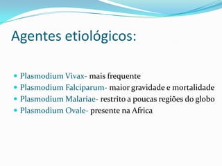 Agentes etiológicos:

 Plasmodium Vivax- mais frequente
 Plasmodium Falciparum- maior gravidade e mortalidade
 Plasmodium Malariae- restrito a poucas regiões do globo
 Plasmodium Ovale- presente na Africa
 