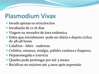 Plasmodium Vivax
   Invade apenas os reticulocitos
   Incubação de 12-16 dias
   Viagem ou morador de área endemica
   Febre que inicialmente pode ser diária e depois ciclica
    de 48/48 horas
   Calafrios - febre - sudorese
   Cefaléia, náuseas, mialgia, palidez cutânea e fraqueza.
   Hepatomegalia e ictericia
   Quadro pode prolongar por até 3 meses
   Recidivas no máximo até 4 anos após supressão
 