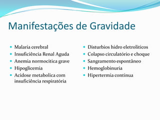Manifestações de Gravidade
 Malaria cerebral              Disturbios hidro eletroliticos
 Insuficiência Renal Aguda     Colapso circulatório e choque
 Anemia normocitica grave      Sangramento espontâneo
 Hipoglicemia                  Hemoglobinuria
 Acidose metabolica com        Hipertermia continua
  insuficiência respiratória
 