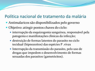 Política nacional de tratamento da malária
 Antimalaricos são disponibilizados pelo governo
 Objetivo: atingir pontos chaves do ciclo:
   interrupção da esquizogonia sanguínea, responsável pela
    patogenia e manifestações clínicas da infecção;
   destruição de formas latentes do parasito no ciclo
    tecidual (hipnozoítos) das espécies P .vivax
   Interrupção da transmissão do parasito, pelo uso de
    drogas que impedem o desenvolvimento de formas
    sexuadas dos parasitos (gametócitos).
 