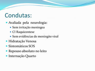 Condutas:
 Avaliada pela neurologia:
    Sem irritação meningea
    CI Raquicentese
    Sem evidências de meningite viral
 Hidratação Venosa
 Sintomáticos SOS
 Repouso absoluto no leito
 Internação Quarto
 