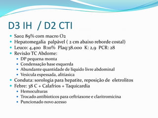 D3 IH / D2 CTI
   Sao2 89% com macro O2
   Hepatomegalia palpável ( 2 cm abaixo reborde costal)
   Leuco: 4,400 B:10% Plaq:38.000 K: 2,9 PCR: 28
   Revisão TC Abdome:
       DP pequena monta
       Condensação base esquerda
       Abundante quantidade de liquido livre abdominal
       Vesicula espessada, alitiasica
 Conduta: sorologia para hepatite, reposição de eletrolitos
 Febre: 38 C + Calafrios + Taquicardia
    Hemoculturas
    Trocado antibioticos para ceftriaxone e claritromicina
    Puncionado novo acesso
 